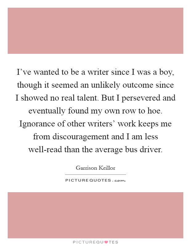 I've wanted to be a writer since I was a boy, though it seemed an unlikely outcome since I showed no real talent. But I persevered and eventually found my own row to hoe. Ignorance of other writers' work keeps me from discouragement and I am less well-read than the average bus driver Picture Quote #1