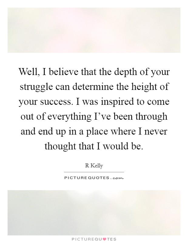 Well, I believe that the depth of your struggle can determine the height of your success. I was inspired to come out of everything I've been through and end up in a place where I never thought that I would be Picture Quote #1