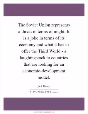 The Soviet Union represents a threat in terms of might. It is a joke in terms of its economy and what it has to offer the Third World - a laughingstock to countries that are looking for an economic-development model Picture Quote #1
