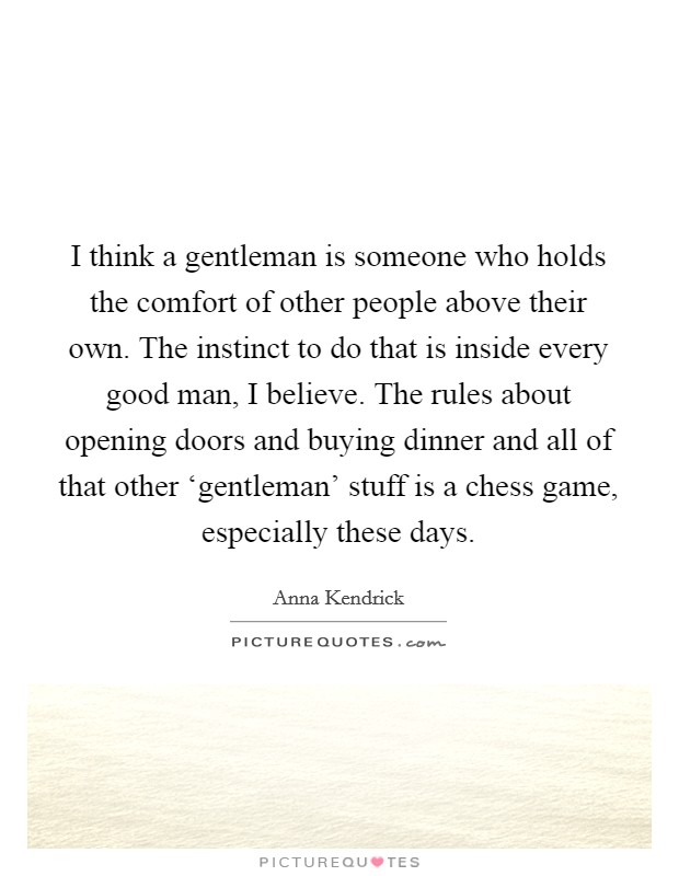 I think a gentleman is someone who holds the comfort of other people above their own. The instinct to do that is inside every good man, I believe. The rules about opening doors and buying dinner and all of that other ‘gentleman' stuff is a chess game, especially these days Picture Quote #1