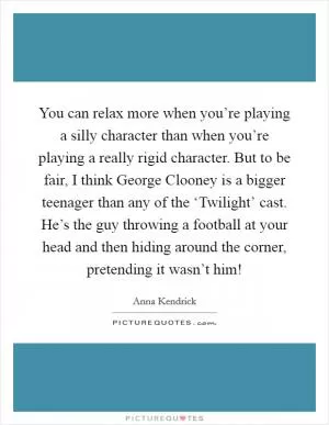 You can relax more when you’re playing a silly character than when you’re playing a really rigid character. But to be fair, I think George Clooney is a bigger teenager than any of the ‘Twilight’ cast. He’s the guy throwing a football at your head and then hiding around the corner, pretending it wasn’t him! Picture Quote #1