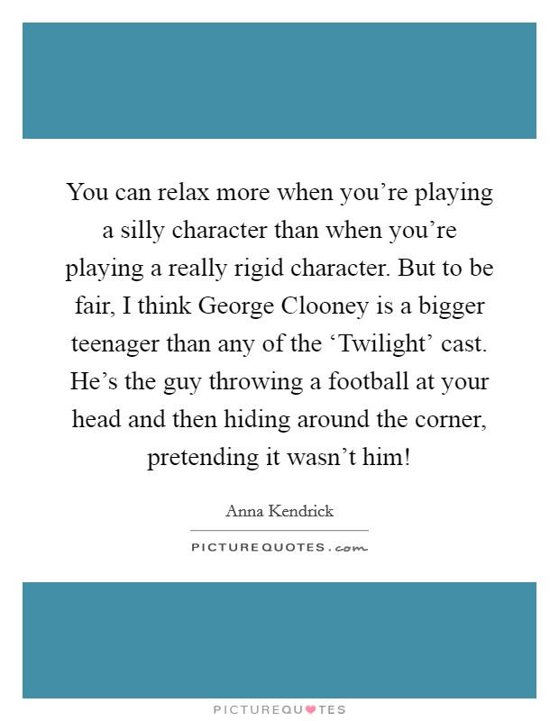 You can relax more when you're playing a silly character than when you're playing a really rigid character. But to be fair, I think George Clooney is a bigger teenager than any of the ‘Twilight' cast. He's the guy throwing a football at your head and then hiding around the corner, pretending it wasn't him! Picture Quote #1