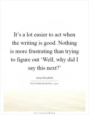 It’s a lot easier to act when the writing is good. Nothing is more frustrating than trying to figure out ‘Well, why did I say this next?’ Picture Quote #1