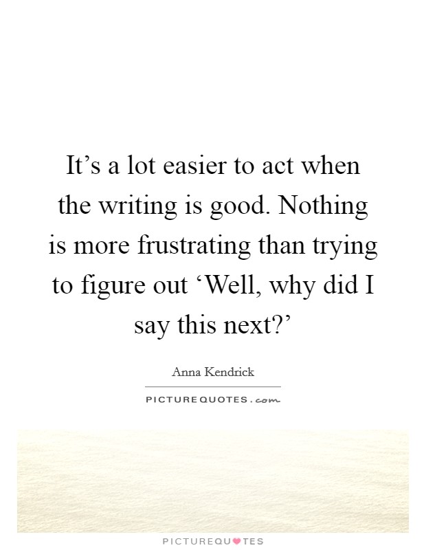 It's a lot easier to act when the writing is good. Nothing is more frustrating than trying to figure out ‘Well, why did I say this next?' Picture Quote #1