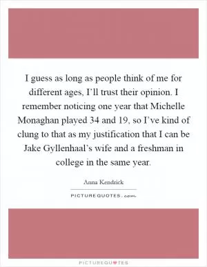 I guess as long as people think of me for different ages, I’ll trust their opinion. I remember noticing one year that Michelle Monaghan played 34 and 19, so I’ve kind of clung to that as my justification that I can be Jake Gyllenhaal’s wife and a freshman in college in the same year Picture Quote #1