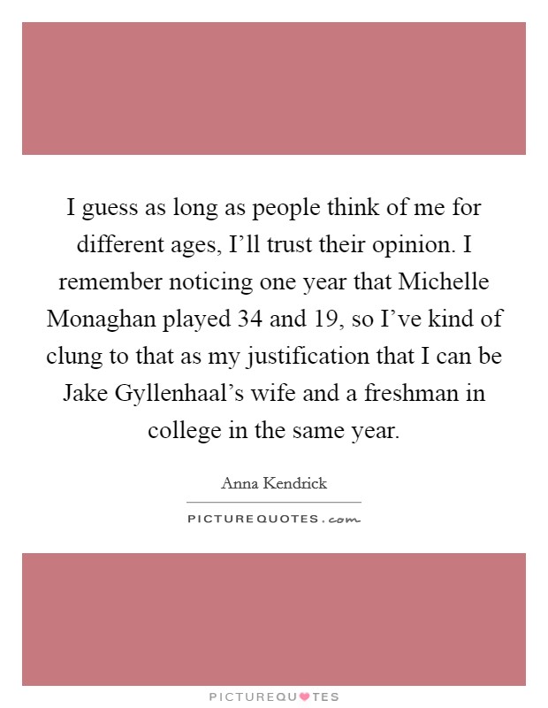 I guess as long as people think of me for different ages, I'll trust their opinion. I remember noticing one year that Michelle Monaghan played 34 and 19, so I've kind of clung to that as my justification that I can be Jake Gyllenhaal's wife and a freshman in college in the same year Picture Quote #1