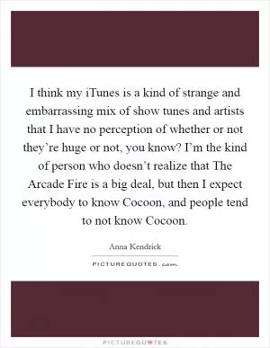 I think my iTunes is a kind of strange and embarrassing mix of show tunes and artists that I have no perception of whether or not they’re huge or not, you know? I’m the kind of person who doesn’t realize that The Arcade Fire is a big deal, but then I expect everybody to know Cocoon, and people tend to not know Cocoon Picture Quote #1