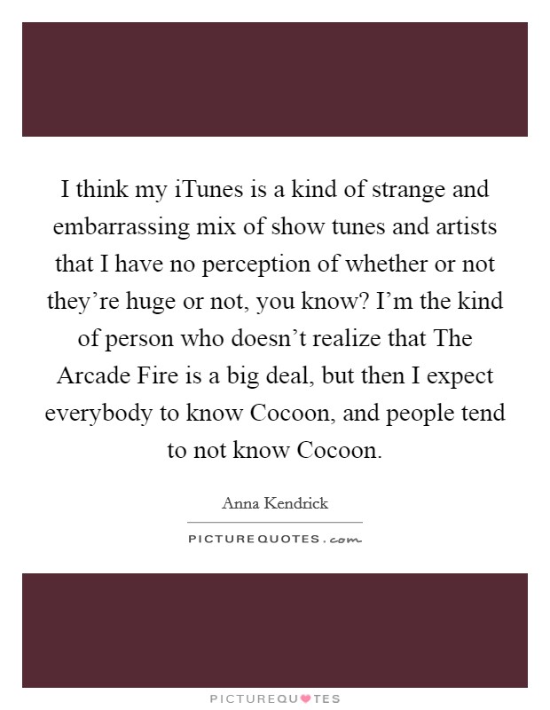 I think my iTunes is a kind of strange and embarrassing mix of show tunes and artists that I have no perception of whether or not they're huge or not, you know? I'm the kind of person who doesn't realize that The Arcade Fire is a big deal, but then I expect everybody to know Cocoon, and people tend to not know Cocoon Picture Quote #1