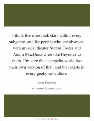 I think there are rock stars within every subgenre, and for people who are obsessed with musical theater Sutton Foster and Audra MacDonald are like Beyonce to them. I’m sure the a cappella world has their own version of that, and that exists in every geeky subculture Picture Quote #1