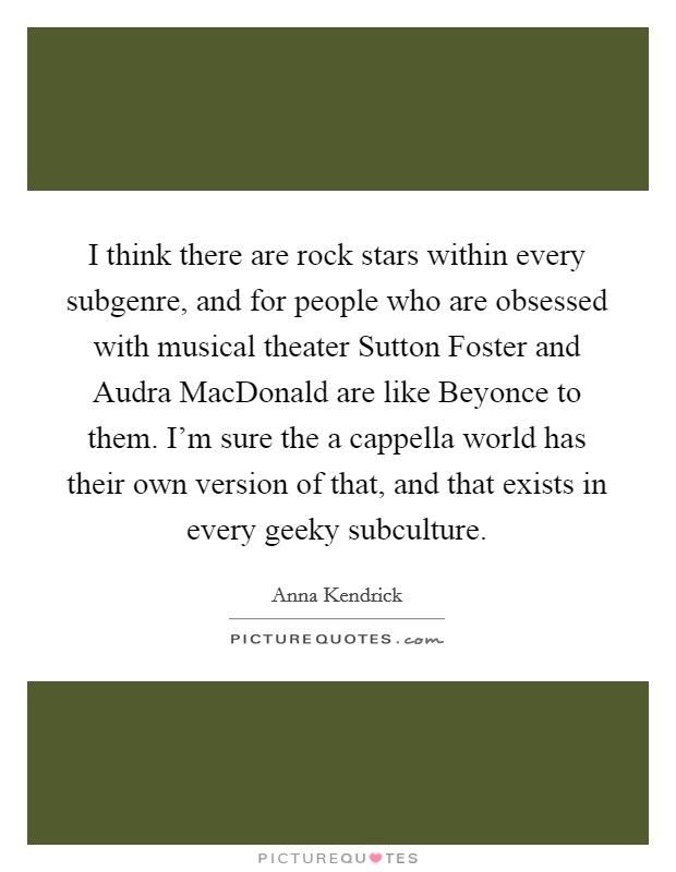 I think there are rock stars within every subgenre, and for people who are obsessed with musical theater Sutton Foster and Audra MacDonald are like Beyonce to them. I'm sure the a cappella world has their own version of that, and that exists in every geeky subculture Picture Quote #1
