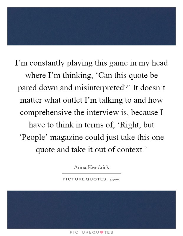 I’m constantly playing this game in my head where I’m thinking, ‘Can this quote be pared down and misinterpreted?’ It doesn’t matter what outlet I’m talking to and how comprehensive the interview is, because I have to think in terms of, ‘Right, but ‘People’ magazine could just take this one quote and take it out of context.’ Picture Quote #1