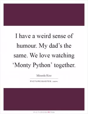 I have a weird sense of humour. My dad’s the same. We love watching ‘Monty Python’ together Picture Quote #1