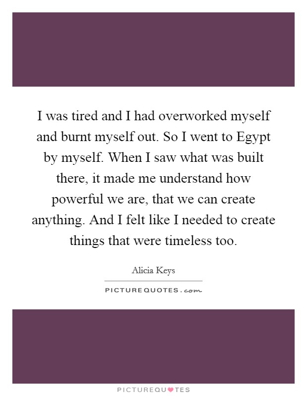 I was tired and I had overworked myself and burnt myself out. So I went to Egypt by myself. When I saw what was built there, it made me understand how powerful we are, that we can create anything. And I felt like I needed to create things that were timeless too Picture Quote #1