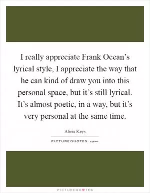 I really appreciate Frank Ocean’s lyrical style, I appreciate the way that he can kind of draw you into this personal space, but it’s still lyrical. It’s almost poetic, in a way, but it’s very personal at the same time Picture Quote #1