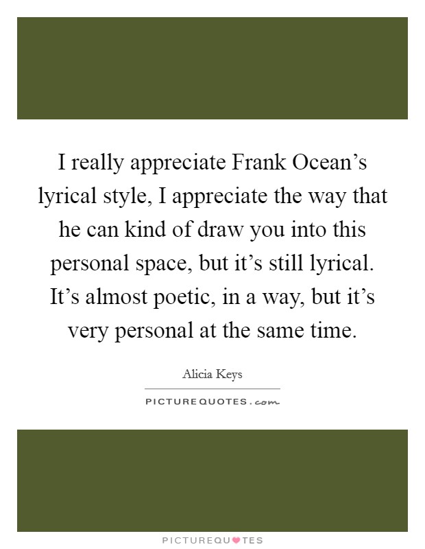 I really appreciate Frank Ocean's lyrical style, I appreciate the way that he can kind of draw you into this personal space, but it's still lyrical. It's almost poetic, in a way, but it's very personal at the same time Picture Quote #1