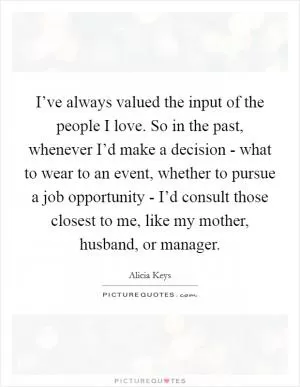 I’ve always valued the input of the people I love. So in the past, whenever I’d make a decision - what to wear to an event, whether to pursue a job opportunity - I’d consult those closest to me, like my mother, husband, or manager Picture Quote #1