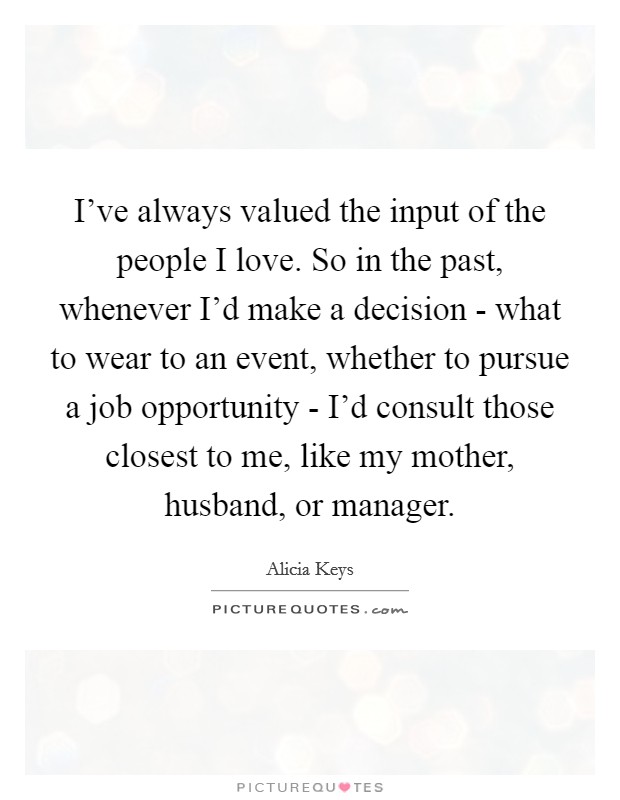 I've always valued the input of the people I love. So in the past, whenever I'd make a decision - what to wear to an event, whether to pursue a job opportunity - I'd consult those closest to me, like my mother, husband, or manager Picture Quote #1