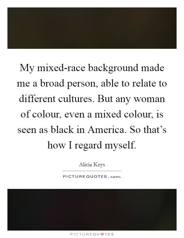My mixed-race background made me a broad person, able to relate to different cultures. But any woman of colour, even a mixed colour, is seen as black in America. So that's how I regard myself Picture Quote #1