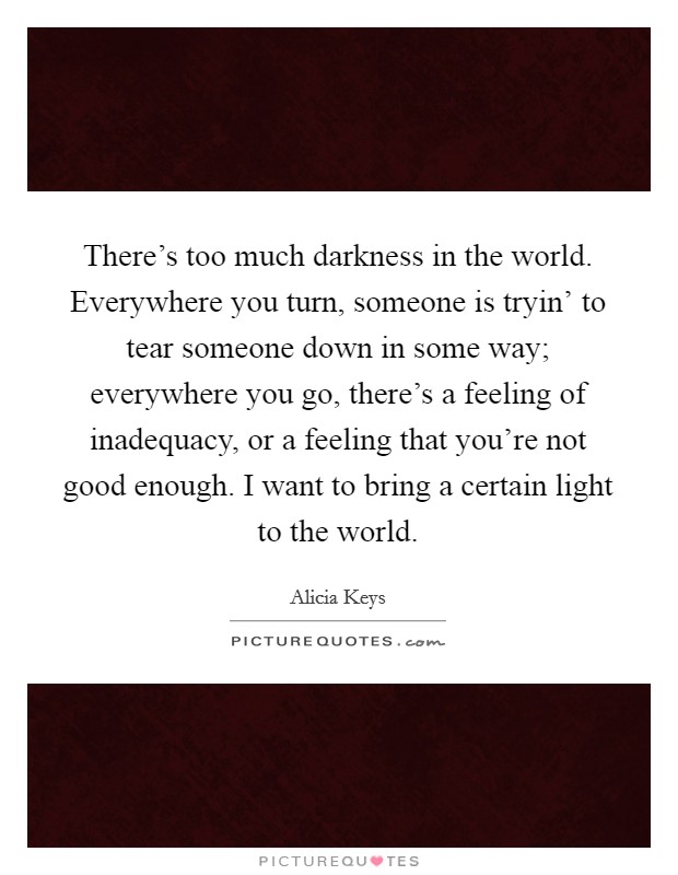 There's too much darkness in the world. Everywhere you turn, someone is tryin' to tear someone down in some way; everywhere you go, there's a feeling of inadequacy, or a feeling that you're not good enough. I want to bring a certain light to the world Picture Quote #1