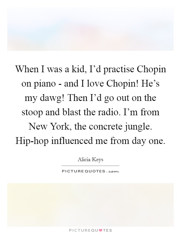 When I was a kid, I'd practise Chopin on piano - and I love Chopin! He's my dawg! Then I'd go out on the stoop and blast the radio. I'm from New York, the concrete jungle. Hip-hop influenced me from day one Picture Quote #1