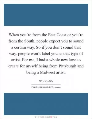 When you’re from the East Coast or you’re from the South, people expect you to sound a certain way. So if you don’t sound that way, people won’t label you as that type of artist. For me, I had a whole new lane to create for myself being from Pittsburgh and being a Midwest artist Picture Quote #1