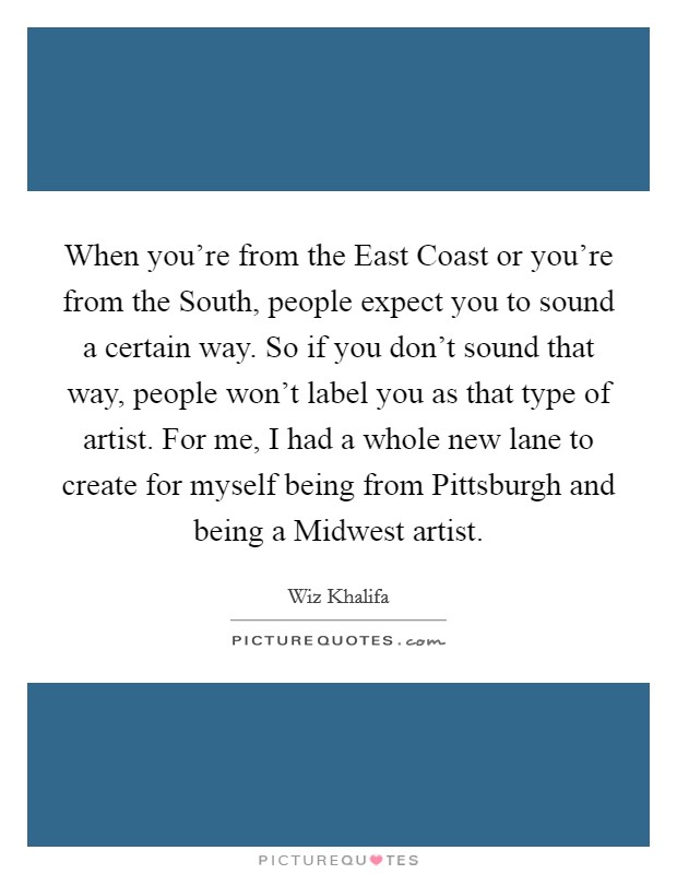 When you're from the East Coast or you're from the South, people expect you to sound a certain way. So if you don't sound that way, people won't label you as that type of artist. For me, I had a whole new lane to create for myself being from Pittsburgh and being a Midwest artist Picture Quote #1