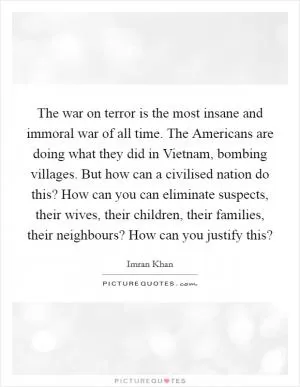 The war on terror is the most insane and immoral war of all time. The Americans are doing what they did in Vietnam, bombing villages. But how can a civilised nation do this? How can you can eliminate suspects, their wives, their children, their families, their neighbours? How can you justify this? Picture Quote #1