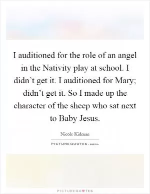 I auditioned for the role of an angel in the Nativity play at school. I didn’t get it. I auditioned for Mary; didn’t get it. So I made up the character of the sheep who sat next to Baby Jesus Picture Quote #1