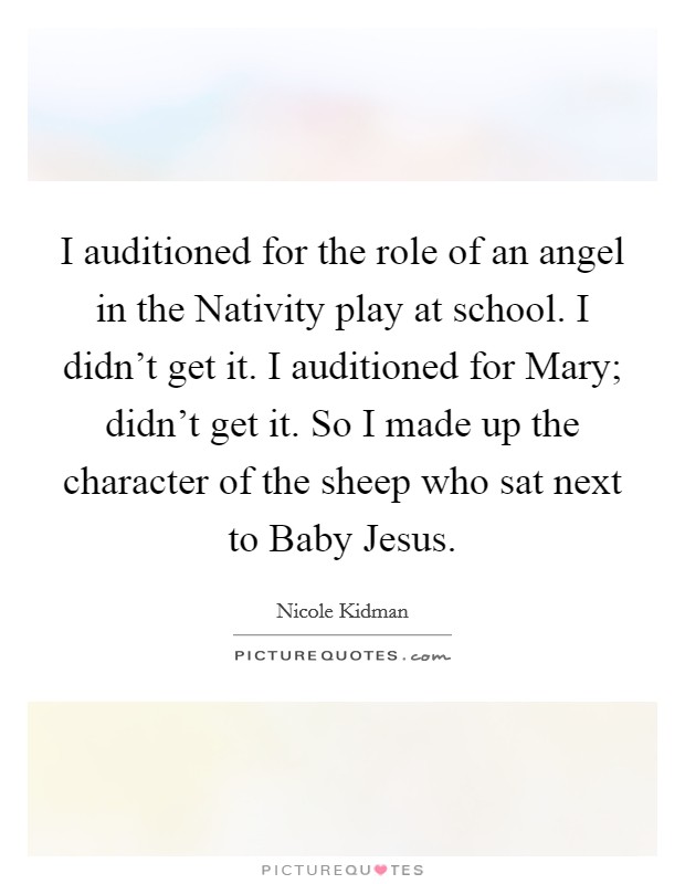 I auditioned for the role of an angel in the Nativity play at school. I didn't get it. I auditioned for Mary; didn't get it. So I made up the character of the sheep who sat next to Baby Jesus Picture Quote #1
