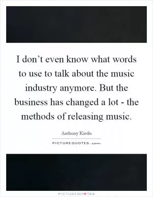 I don’t even know what words to use to talk about the music industry anymore. But the business has changed a lot - the methods of releasing music Picture Quote #1