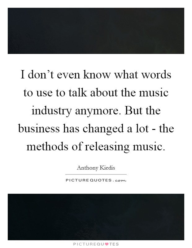 I don't even know what words to use to talk about the music industry anymore. But the business has changed a lot - the methods of releasing music Picture Quote #1