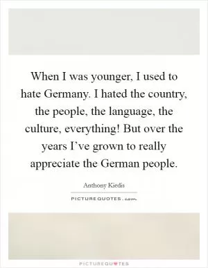 When I was younger, I used to hate Germany. I hated the country, the people, the language, the culture, everything! But over the years I’ve grown to really appreciate the German people Picture Quote #1
