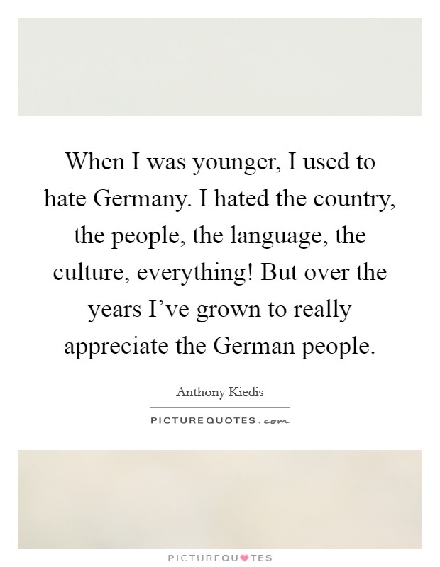 When I was younger, I used to hate Germany. I hated the country, the people, the language, the culture, everything! But over the years I've grown to really appreciate the German people Picture Quote #1