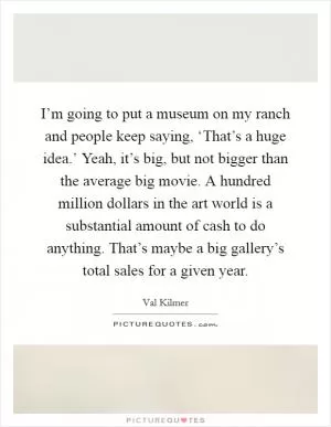 I’m going to put a museum on my ranch and people keep saying, ‘That’s a huge idea.’ Yeah, it’s big, but not bigger than the average big movie. A hundred million dollars in the art world is a substantial amount of cash to do anything. That’s maybe a big gallery’s total sales for a given year Picture Quote #1