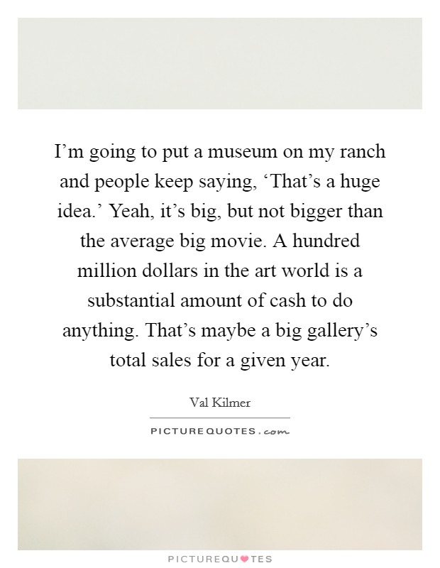 I'm going to put a museum on my ranch and people keep saying, ‘That's a huge idea.' Yeah, it's big, but not bigger than the average big movie. A hundred million dollars in the art world is a substantial amount of cash to do anything. That's maybe a big gallery's total sales for a given year Picture Quote #1