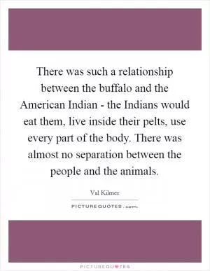 There was such a relationship between the buffalo and the American Indian - the Indians would eat them, live inside their pelts, use every part of the body. There was almost no separation between the people and the animals Picture Quote #1