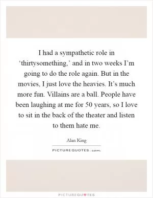 I had a sympathetic role in ‘thirtysomething,’ and in two weeks I’m going to do the role again. But in the movies, I just love the heavies. It’s much more fun. Villains are a ball. People have been laughing at me for 50 years, so I love to sit in the back of the theater and listen to them hate me Picture Quote #1