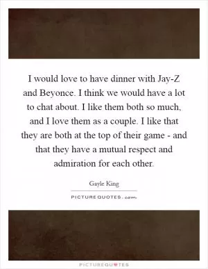 I would love to have dinner with Jay-Z and Beyonce. I think we would have a lot to chat about. I like them both so much, and I love them as a couple. I like that they are both at the top of their game - and that they have a mutual respect and admiration for each other Picture Quote #1