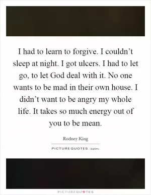 I had to learn to forgive. I couldn’t sleep at night. I got ulcers. I had to let go, to let God deal with it. No one wants to be mad in their own house. I didn’t want to be angry my whole life. It takes so much energy out of you to be mean Picture Quote #1
