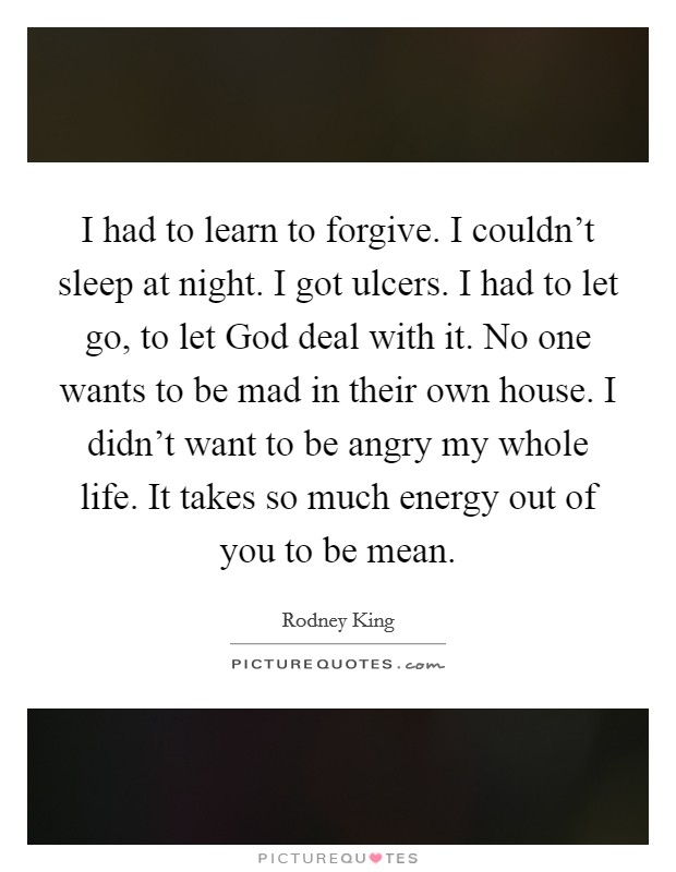 I had to learn to forgive. I couldn't sleep at night. I got ulcers. I had to let go, to let God deal with it. No one wants to be mad in their own house. I didn't want to be angry my whole life. It takes so much energy out of you to be mean Picture Quote #1