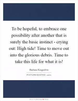 To be hopeful, to embrace one possibility after another that is surely the basic instinct - crying out: High tide! Time to move out into the glorious debris. Time to take this life for what it is! Picture Quote #1