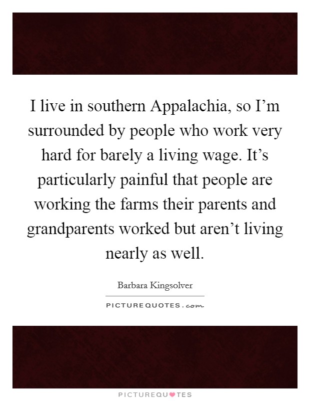 I live in southern Appalachia, so I'm surrounded by people who work very hard for barely a living wage. It's particularly painful that people are working the farms their parents and grandparents worked but aren't living nearly as well Picture Quote #1