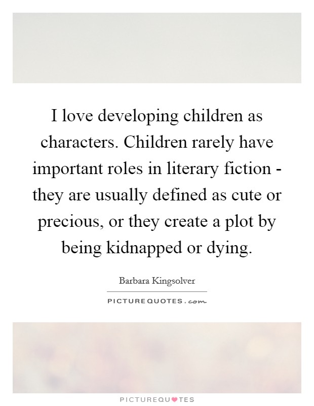 I love developing children as characters. Children rarely have important roles in literary fiction - they are usually defined as cute or precious, or they create a plot by being kidnapped or dying Picture Quote #1