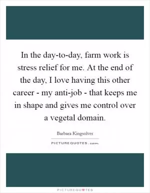 In the day-to-day, farm work is stress relief for me. At the end of the day, I love having this other career - my anti-job - that keeps me in shape and gives me control over a vegetal domain Picture Quote #1