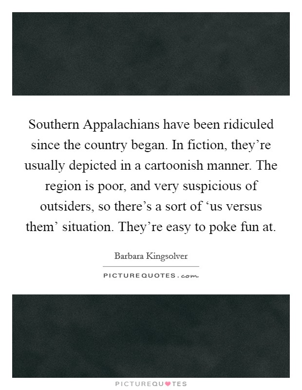 Southern Appalachians have been ridiculed since the country began. In fiction, they're usually depicted in a cartoonish manner. The region is poor, and very suspicious of outsiders, so there's a sort of ‘us versus them' situation. They're easy to poke fun at Picture Quote #1