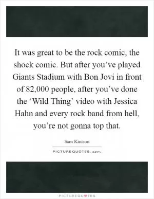 It was great to be the rock comic, the shock comic. But after you’ve played Giants Stadium with Bon Jovi in front of 82,000 people, after you’ve done the ‘Wild Thing’ video with Jessica Hahn and every rock band from hell, you’re not gonna top that Picture Quote #1