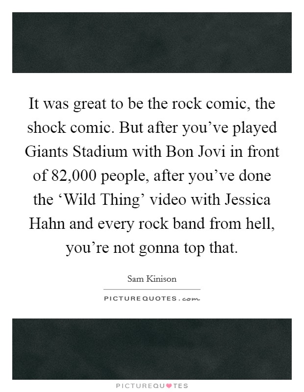 It was great to be the rock comic, the shock comic. But after you've played Giants Stadium with Bon Jovi in front of 82,000 people, after you've done the ‘Wild Thing' video with Jessica Hahn and every rock band from hell, you're not gonna top that Picture Quote #1