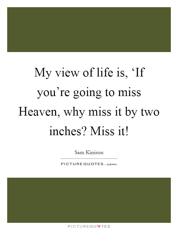 My view of life is, ‘If you're going to miss Heaven, why miss it by two inches? Miss it! Picture Quote #1