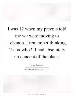 I was 12 when my parents told me we were moving to Lebanon. I remember thinking, ‘Leba-who?’ I had absolutely no concept of the place Picture Quote #1