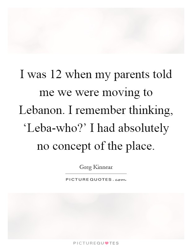 I was 12 when my parents told me we were moving to Lebanon. I remember thinking, ‘Leba-who?' I had absolutely no concept of the place Picture Quote #1